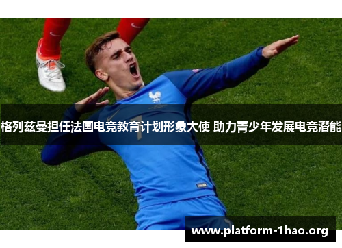 格列兹曼担任法国电竞教育计划形象大使 助力青少年发展电竞潜能 格列兹曼担任法国电竞教育计划形象大使 助力青少年发展电竞潜能