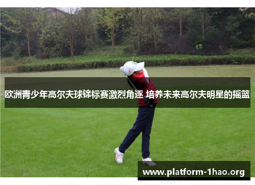 欧洲青少年高尔夫球锦标赛激烈角逐 培养未来高尔夫明星的摇篮 欧洲青少年高尔夫球锦标赛激烈角逐 培养未来高尔夫明星的摇篮