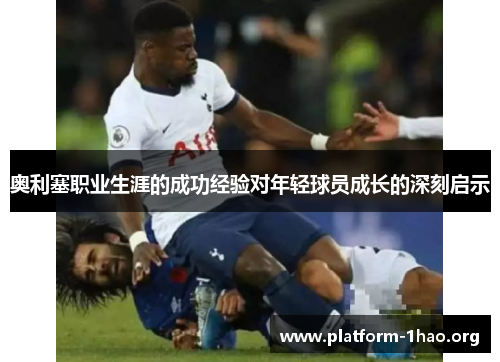 奥利塞职业生涯的成功经验对年轻球员成长的深刻启示 奥利塞职业生涯的成功经验对年轻球员成长的深刻启示