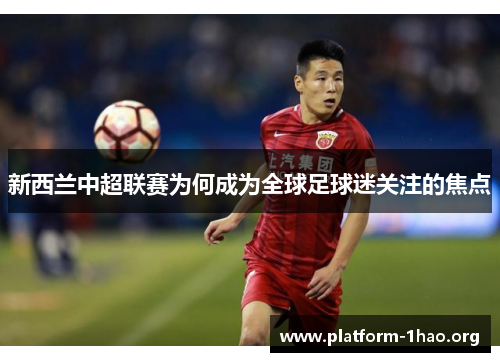 新西兰中超联赛为何成为全球足球迷关注的焦点 新西兰中超联赛为何成为全球足球迷关注的焦点