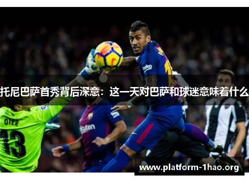 托尼巴萨首秀背后深意:这一天对巴萨和球迷意味着什么 托尼巴萨首秀背后深意:这一天对巴萨和球迷意味着什么