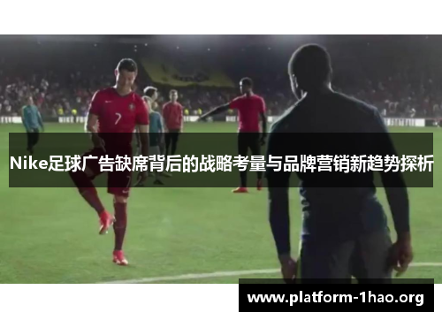 Nike足球广告缺席背后的战略考量与品牌营销新趋势探析 Nike足球广告缺席背后的战略考量与品牌营销新趋势探析
