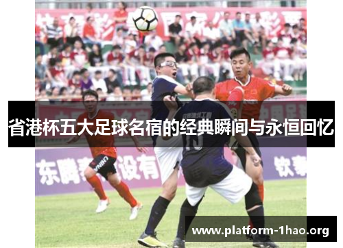 省港杯五大足球名宿的经典瞬间与永恒回忆 省港杯五大足球名宿的经典瞬间与永恒回忆